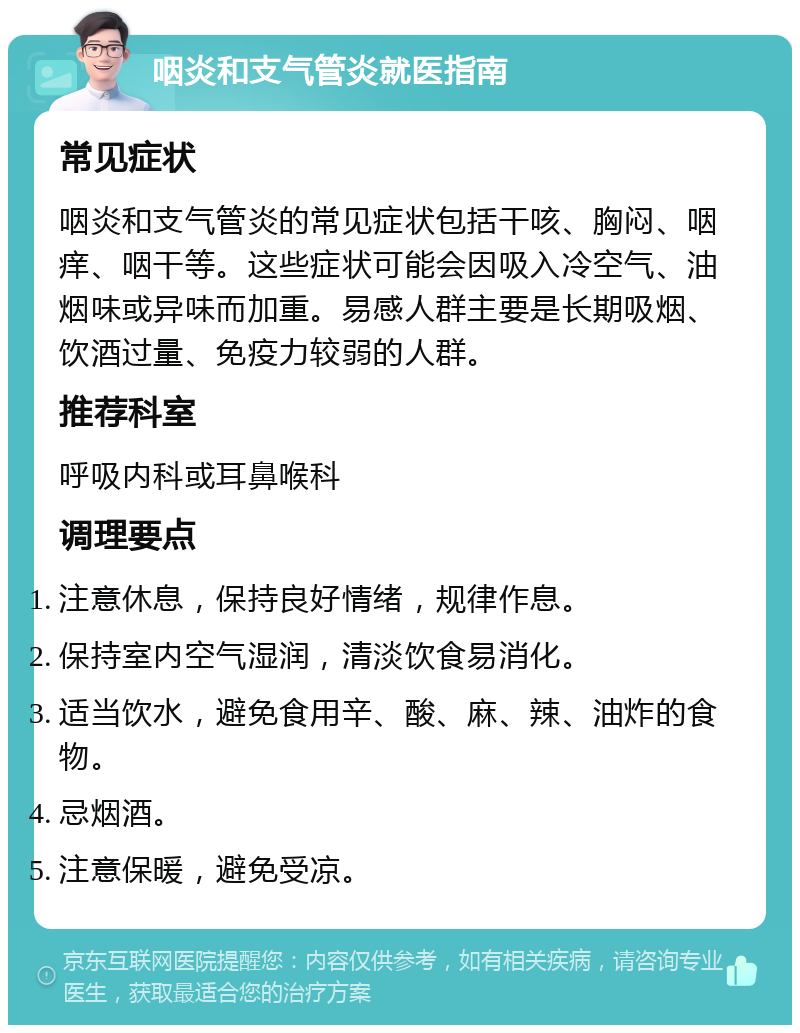 咽炎和支气管炎就医指南 常见症状 咽炎和支气管炎的常见症状包括干咳、胸闷、咽痒、咽干等。这些症状可能会因吸入冷空气、油烟味或异味而加重。易感人群主要是长期吸烟、饮酒过量、免疫力较弱的人群。 推荐科室 呼吸内科或耳鼻喉科 调理要点 注意休息，保持良好情绪，规律作息。 保持室内空气湿润，清淡饮食易消化。 适当饮水，避免食用辛、酸、麻、辣、油炸的食物。 忌烟酒。 注意保暖，避免受凉。