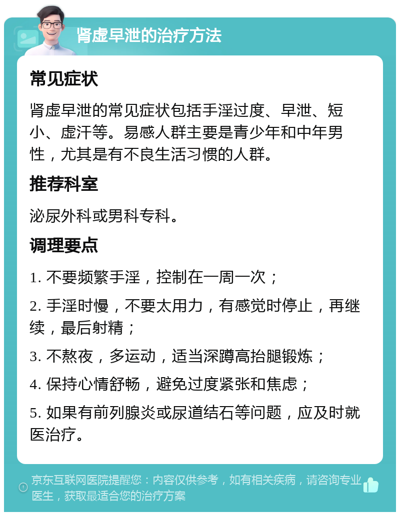 肾虚早泄的治疗方法 常见症状 肾虚早泄的常见症状包括手淫过度、早泄、短小、虚汗等。易感人群主要是青少年和中年男性，尤其是有不良生活习惯的人群。 推荐科室 泌尿外科或男科专科。 调理要点 1. 不要频繁手淫，控制在一周一次； 2. 手淫时慢，不要太用力，有感觉时停止，再继续，最后射精； 3. 不熬夜，多运动，适当深蹲高抬腿锻炼； 4. 保持心情舒畅，避免过度紧张和焦虑； 5. 如果有前列腺炎或尿道结石等问题，应及时就医治疗。