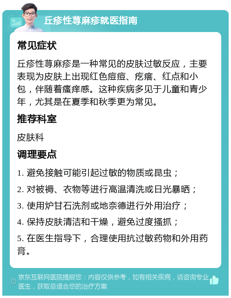 丘疹性荨麻疹就医指南 常见症状 丘疹性荨麻疹是一种常见的皮肤过敏反应，主要表现为皮肤上出现红色痘痘、疙瘩、红点和小包，伴随着瘙痒感。这种疾病多见于儿童和青少年，尤其是在夏季和秋季更为常见。 推荐科室 皮肤科 调理要点 1. 避免接触可能引起过敏的物质或昆虫； 2. 对被褥、衣物等进行高温清洗或日光暴晒； 3. 使用炉甘石洗剂或地奈德进行外用治疗； 4. 保持皮肤清洁和干燥，避免过度搔抓； 5. 在医生指导下，合理使用抗过敏药物和外用药膏。