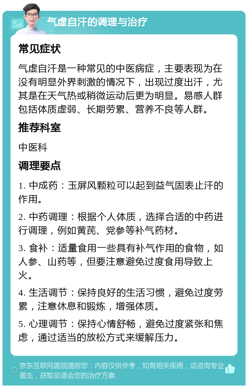 气虚自汗的调理与治疗 常见症状 气虚自汗是一种常见的中医病症，主要表现为在没有明显外界刺激的情况下，出现过度出汗，尤其是在天气热或稍微运动后更为明显。易感人群包括体质虚弱、长期劳累、营养不良等人群。 推荐科室 中医科 调理要点 1. 中成药：玉屏风颗粒可以起到益气固表止汗的作用。 2. 中药调理：根据个人体质，选择合适的中药进行调理，例如黄芪、党参等补气药材。 3. 食补：适量食用一些具有补气作用的食物，如人参、山药等，但要注意避免过度食用导致上火。 4. 生活调节：保持良好的生活习惯，避免过度劳累，注意休息和锻炼，增强体质。 5. 心理调节：保持心情舒畅，避免过度紧张和焦虑，通过适当的放松方式来缓解压力。