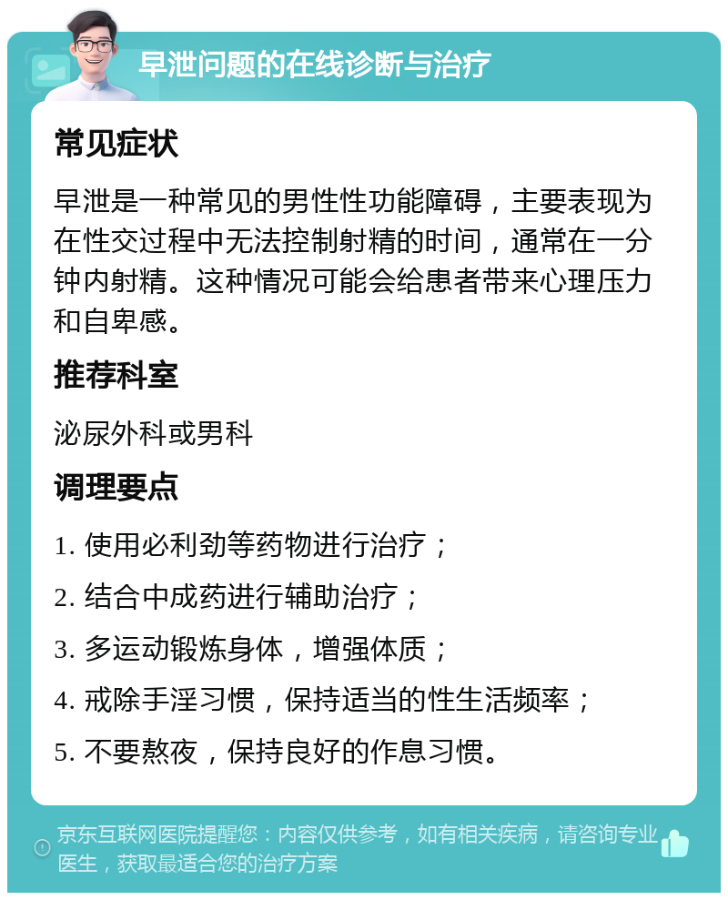 早泄问题的在线诊断与治疗 常见症状 早泄是一种常见的男性性功能障碍，主要表现为在性交过程中无法控制射精的时间，通常在一分钟内射精。这种情况可能会给患者带来心理压力和自卑感。 推荐科室 泌尿外科或男科 调理要点 1. 使用必利劲等药物进行治疗； 2. 结合中成药进行辅助治疗； 3. 多运动锻炼身体，增强体质； 4. 戒除手淫习惯，保持适当的性生活频率； 5. 不要熬夜，保持良好的作息习惯。