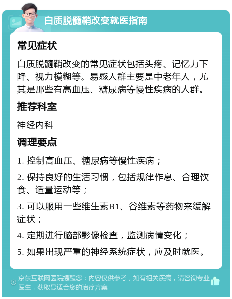 白质脱髓鞘改变就医指南 常见症状 白质脱髓鞘改变的常见症状包括头疼、记忆力下降、视力模糊等。易感人群主要是中老年人，尤其是那些有高血压、糖尿病等慢性疾病的人群。 推荐科室 神经内科 调理要点 1. 控制高血压、糖尿病等慢性疾病； 2. 保持良好的生活习惯，包括规律作息、合理饮食、适量运动等； 3. 可以服用一些维生素B1、谷维素等药物来缓解症状； 4. 定期进行脑部影像检查，监测病情变化； 5. 如果出现严重的神经系统症状，应及时就医。