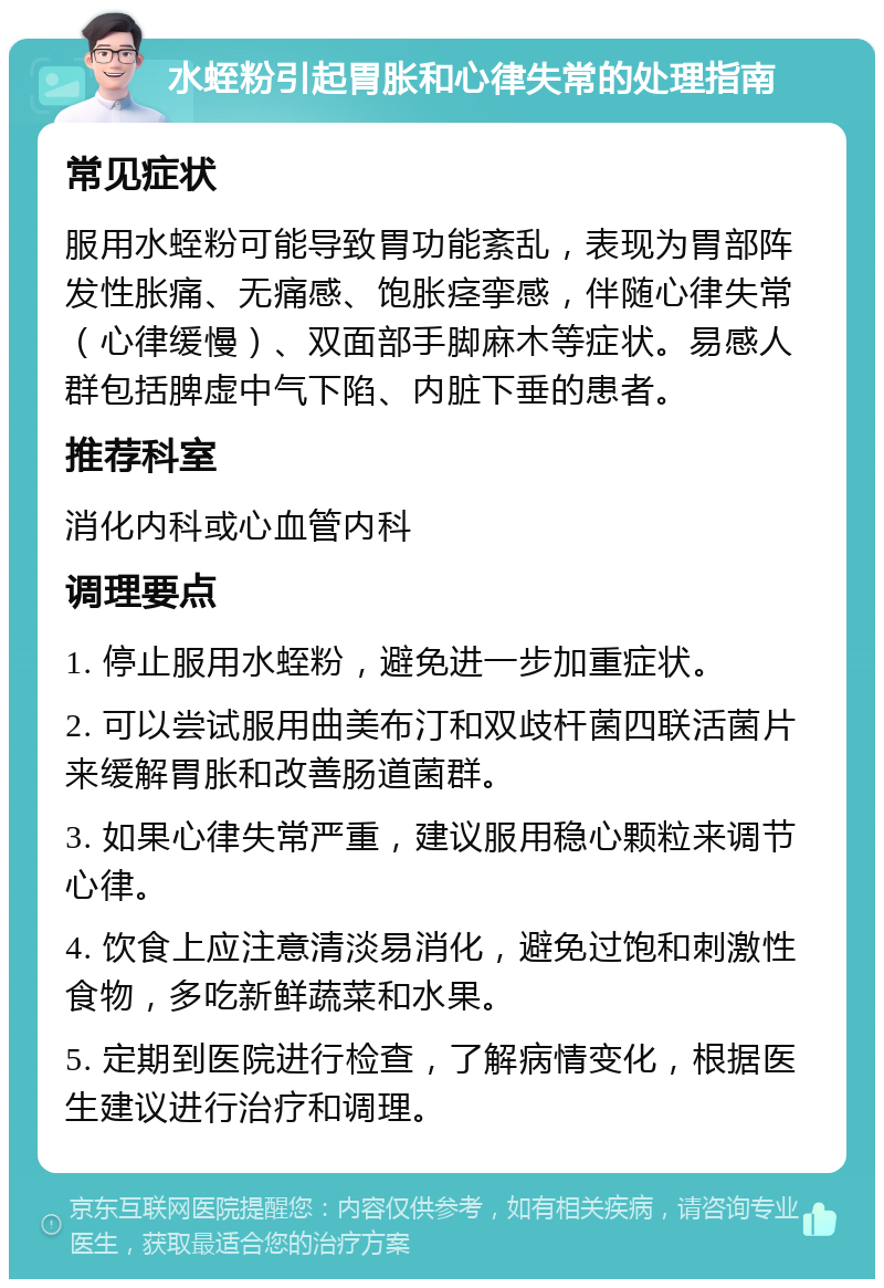 水蛭粉引起胃胀和心律失常的处理指南 常见症状 服用水蛭粉可能导致胃功能紊乱，表现为胃部阵发性胀痛、无痛感、饱胀痉挛感，伴随心律失常（心律缓慢）、双面部手脚麻木等症状。易感人群包括脾虚中气下陷、内脏下垂的患者。 推荐科室 消化内科或心血管内科 调理要点 1. 停止服用水蛭粉，避免进一步加重症状。 2. 可以尝试服用曲美布汀和双歧杆菌四联活菌片来缓解胃胀和改善肠道菌群。 3. 如果心律失常严重，建议服用稳心颗粒来调节心律。 4. 饮食上应注意清淡易消化，避免过饱和刺激性食物，多吃新鲜蔬菜和水果。 5. 定期到医院进行检查，了解病情变化，根据医生建议进行治疗和调理。