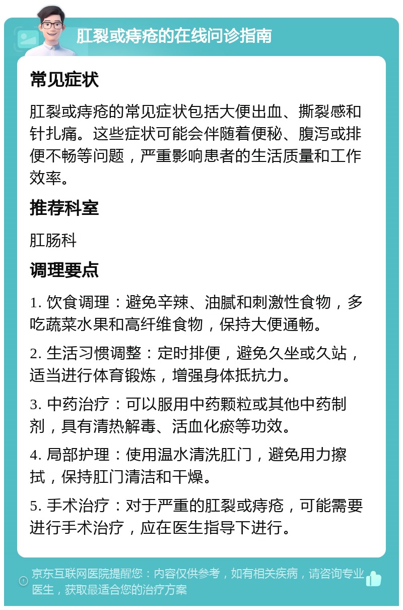 肛裂或痔疮的在线问诊指南 常见症状 肛裂或痔疮的常见症状包括大便出血、撕裂感和针扎痛。这些症状可能会伴随着便秘、腹泻或排便不畅等问题，严重影响患者的生活质量和工作效率。 推荐科室 肛肠科 调理要点 1. 饮食调理：避免辛辣、油腻和刺激性食物，多吃蔬菜水果和高纤维食物，保持大便通畅。 2. 生活习惯调整：定时排便，避免久坐或久站，适当进行体育锻炼，增强身体抵抗力。 3. 中药治疗：可以服用中药颗粒或其他中药制剂，具有清热解毒、活血化瘀等功效。 4. 局部护理：使用温水清洗肛门，避免用力擦拭，保持肛门清洁和干燥。 5. 手术治疗：对于严重的肛裂或痔疮，可能需要进行手术治疗，应在医生指导下进行。