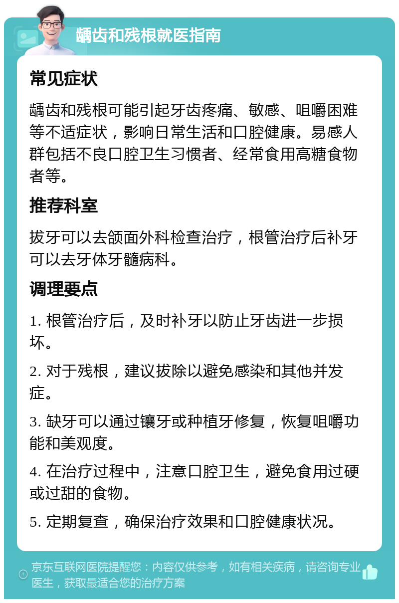 龋齿和残根就医指南 常见症状 龋齿和残根可能引起牙齿疼痛、敏感、咀嚼困难等不适症状，影响日常生活和口腔健康。易感人群包括不良口腔卫生习惯者、经常食用高糖食物者等。 推荐科室 拔牙可以去颌面外科检查治疗，根管治疗后补牙可以去牙体牙髓病科。 调理要点 1. 根管治疗后，及时补牙以防止牙齿进一步损坏。 2. 对于残根，建议拔除以避免感染和其他并发症。 3. 缺牙可以通过镶牙或种植牙修复，恢复咀嚼功能和美观度。 4. 在治疗过程中，注意口腔卫生，避免食用过硬或过甜的食物。 5. 定期复查，确保治疗效果和口腔健康状况。