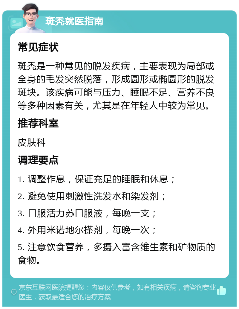 斑秃就医指南 常见症状 斑秃是一种常见的脱发疾病，主要表现为局部或全身的毛发突然脱落，形成圆形或椭圆形的脱发斑块。该疾病可能与压力、睡眠不足、营养不良等多种因素有关，尤其是在年轻人中较为常见。 推荐科室 皮肤科 调理要点 1. 调整作息，保证充足的睡眠和休息； 2. 避免使用刺激性洗发水和染发剂； 3. 口服活力苏口服液，每晚一支； 4. 外用米诺地尔搽剂，每晚一次； 5. 注意饮食营养，多摄入富含维生素和矿物质的食物。