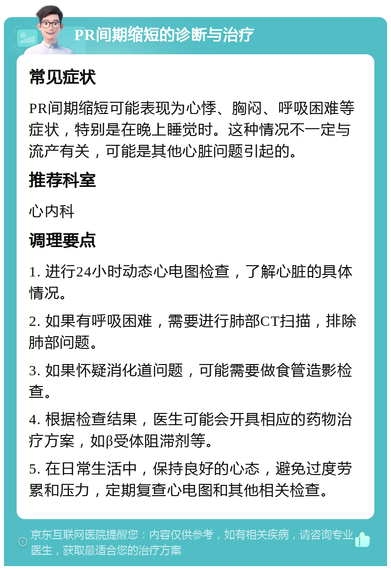 PR间期缩短的诊断与治疗 常见症状 PR间期缩短可能表现为心悸、胸闷、呼吸困难等症状，特别是在晚上睡觉时。这种情况不一定与流产有关，可能是其他心脏问题引起的。 推荐科室 心内科 调理要点 1. 进行24小时动态心电图检查，了解心脏的具体情况。 2. 如果有呼吸困难，需要进行肺部CT扫描，排除肺部问题。 3. 如果怀疑消化道问题，可能需要做食管造影检查。 4. 根据检查结果，医生可能会开具相应的药物治疗方案，如β受体阻滞剂等。 5. 在日常生活中，保持良好的心态，避免过度劳累和压力，定期复查心电图和其他相关检查。