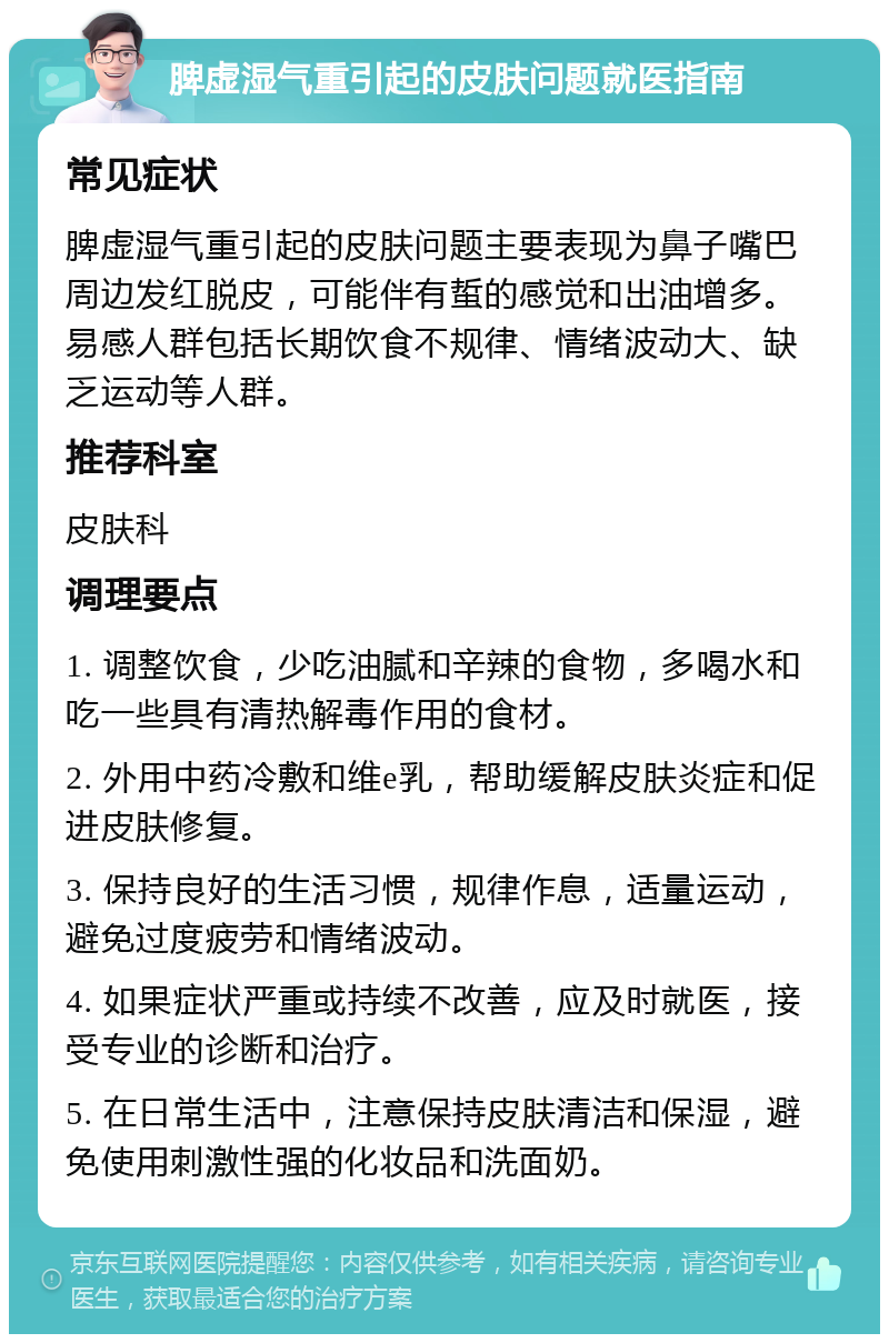 脾虚湿气重引起的皮肤问题就医指南 常见症状 脾虚湿气重引起的皮肤问题主要表现为鼻子嘴巴周边发红脱皮，可能伴有蜇的感觉和出油增多。易感人群包括长期饮食不规律、情绪波动大、缺乏运动等人群。 推荐科室 皮肤科 调理要点 1. 调整饮食，少吃油腻和辛辣的食物，多喝水和吃一些具有清热解毒作用的食材。 2. 外用中药冷敷和维e乳，帮助缓解皮肤炎症和促进皮肤修复。 3. 保持良好的生活习惯，规律作息，适量运动，避免过度疲劳和情绪波动。 4. 如果症状严重或持续不改善，应及时就医，接受专业的诊断和治疗。 5. 在日常生活中，注意保持皮肤清洁和保湿，避免使用刺激性强的化妆品和洗面奶。