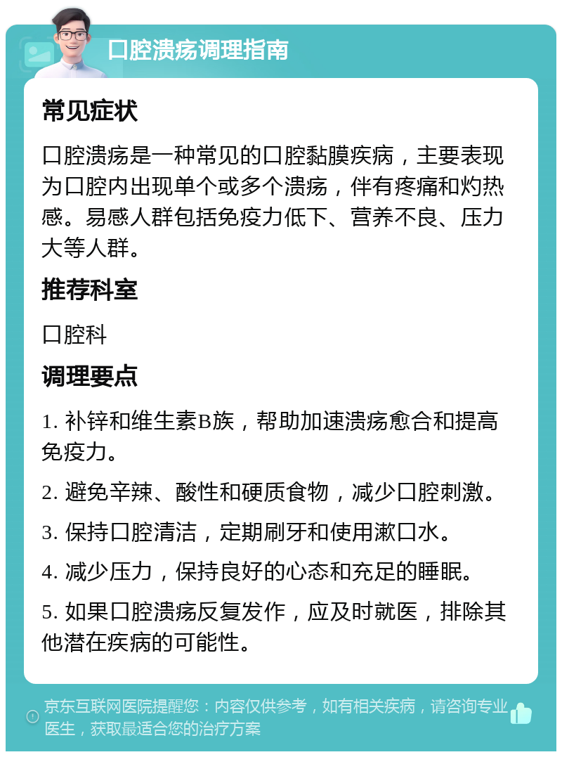 口腔溃疡调理指南 常见症状 口腔溃疡是一种常见的口腔黏膜疾病，主要表现为口腔内出现单个或多个溃疡，伴有疼痛和灼热感。易感人群包括免疫力低下、营养不良、压力大等人群。 推荐科室 口腔科 调理要点 1. 补锌和维生素B族，帮助加速溃疡愈合和提高免疫力。 2. 避免辛辣、酸性和硬质食物，减少口腔刺激。 3. 保持口腔清洁，定期刷牙和使用漱口水。 4. 减少压力，保持良好的心态和充足的睡眠。 5. 如果口腔溃疡反复发作，应及时就医，排除其他潜在疾病的可能性。