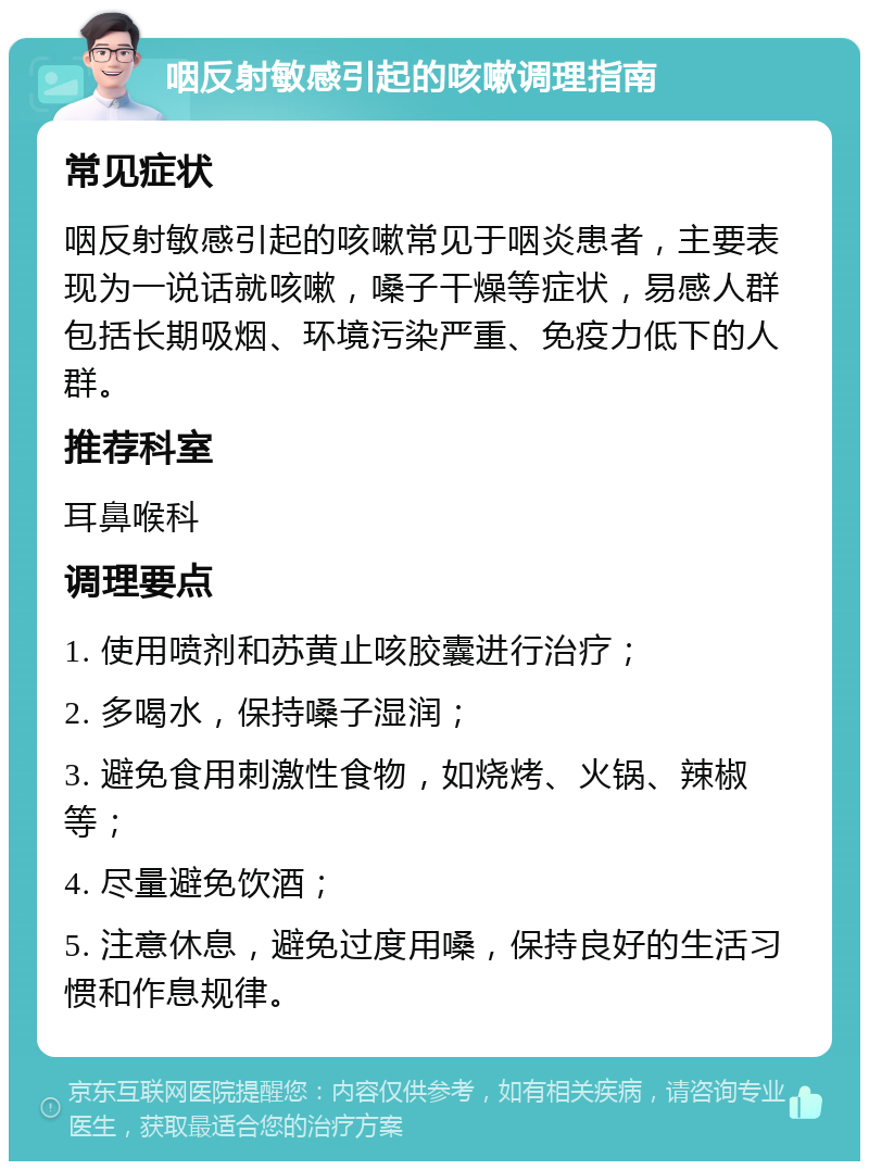 咽反射敏感引起的咳嗽调理指南 常见症状 咽反射敏感引起的咳嗽常见于咽炎患者，主要表现为一说话就咳嗽，嗓子干燥等症状，易感人群包括长期吸烟、环境污染严重、免疫力低下的人群。 推荐科室 耳鼻喉科 调理要点 1. 使用喷剂和苏黄止咳胶囊进行治疗； 2. 多喝水，保持嗓子湿润； 3. 避免食用刺激性食物，如烧烤、火锅、辣椒等； 4. 尽量避免饮酒； 5. 注意休息，避免过度用嗓，保持良好的生活习惯和作息规律。