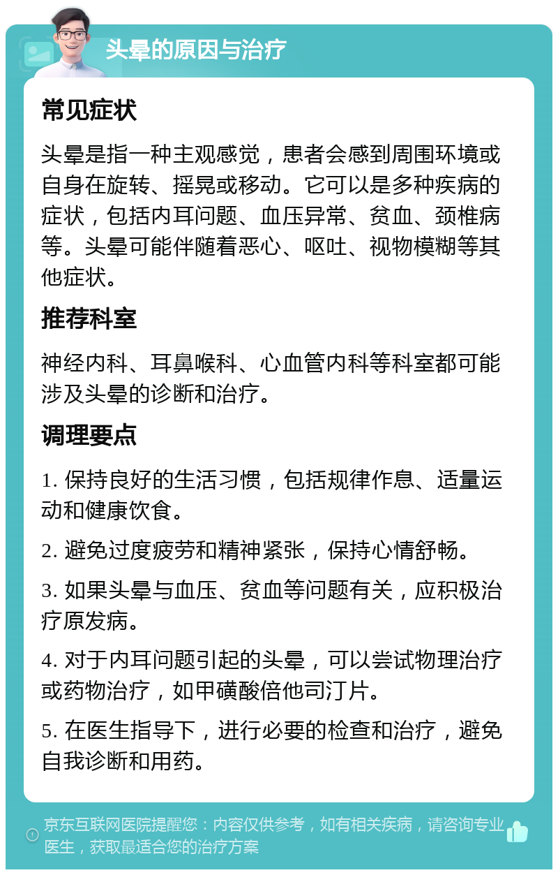 头晕的原因与治疗 常见症状 头晕是指一种主观感觉，患者会感到周围环境或自身在旋转、摇晃或移动。它可以是多种疾病的症状，包括内耳问题、血压异常、贫血、颈椎病等。头晕可能伴随着恶心、呕吐、视物模糊等其他症状。 推荐科室 神经内科、耳鼻喉科、心血管内科等科室都可能涉及头晕的诊断和治疗。 调理要点 1. 保持良好的生活习惯，包括规律作息、适量运动和健康饮食。 2. 避免过度疲劳和精神紧张，保持心情舒畅。 3. 如果头晕与血压、贫血等问题有关，应积极治疗原发病。 4. 对于内耳问题引起的头晕，可以尝试物理治疗或药物治疗，如甲磺酸倍他司汀片。 5. 在医生指导下，进行必要的检查和治疗，避免自我诊断和用药。