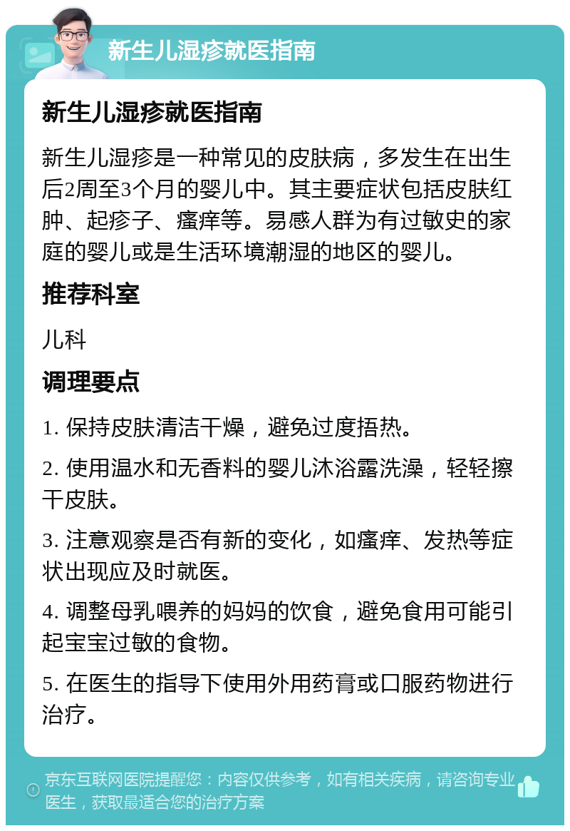 新生儿湿疹就医指南 新生儿湿疹就医指南 新生儿湿疹是一种常见的皮肤病，多发生在出生后2周至3个月的婴儿中。其主要症状包括皮肤红肿、起疹子、瘙痒等。易感人群为有过敏史的家庭的婴儿或是生活环境潮湿的地区的婴儿。 推荐科室 儿科 调理要点 1. 保持皮肤清洁干燥，避免过度捂热。 2. 使用温水和无香料的婴儿沐浴露洗澡，轻轻擦干皮肤。 3. 注意观察是否有新的变化，如瘙痒、发热等症状出现应及时就医。 4. 调整母乳喂养的妈妈的饮食，避免食用可能引起宝宝过敏的食物。 5. 在医生的指导下使用外用药膏或口服药物进行治疗。