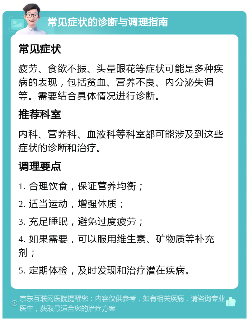 常见症状的诊断与调理指南 常见症状 疲劳、食欲不振、头晕眼花等症状可能是多种疾病的表现，包括贫血、营养不良、内分泌失调等。需要结合具体情况进行诊断。 推荐科室 内科、营养科、血液科等科室都可能涉及到这些症状的诊断和治疗。 调理要点 1. 合理饮食，保证营养均衡； 2. 适当运动，增强体质； 3. 充足睡眠，避免过度疲劳； 4. 如果需要，可以服用维生素、矿物质等补充剂； 5. 定期体检，及时发现和治疗潜在疾病。