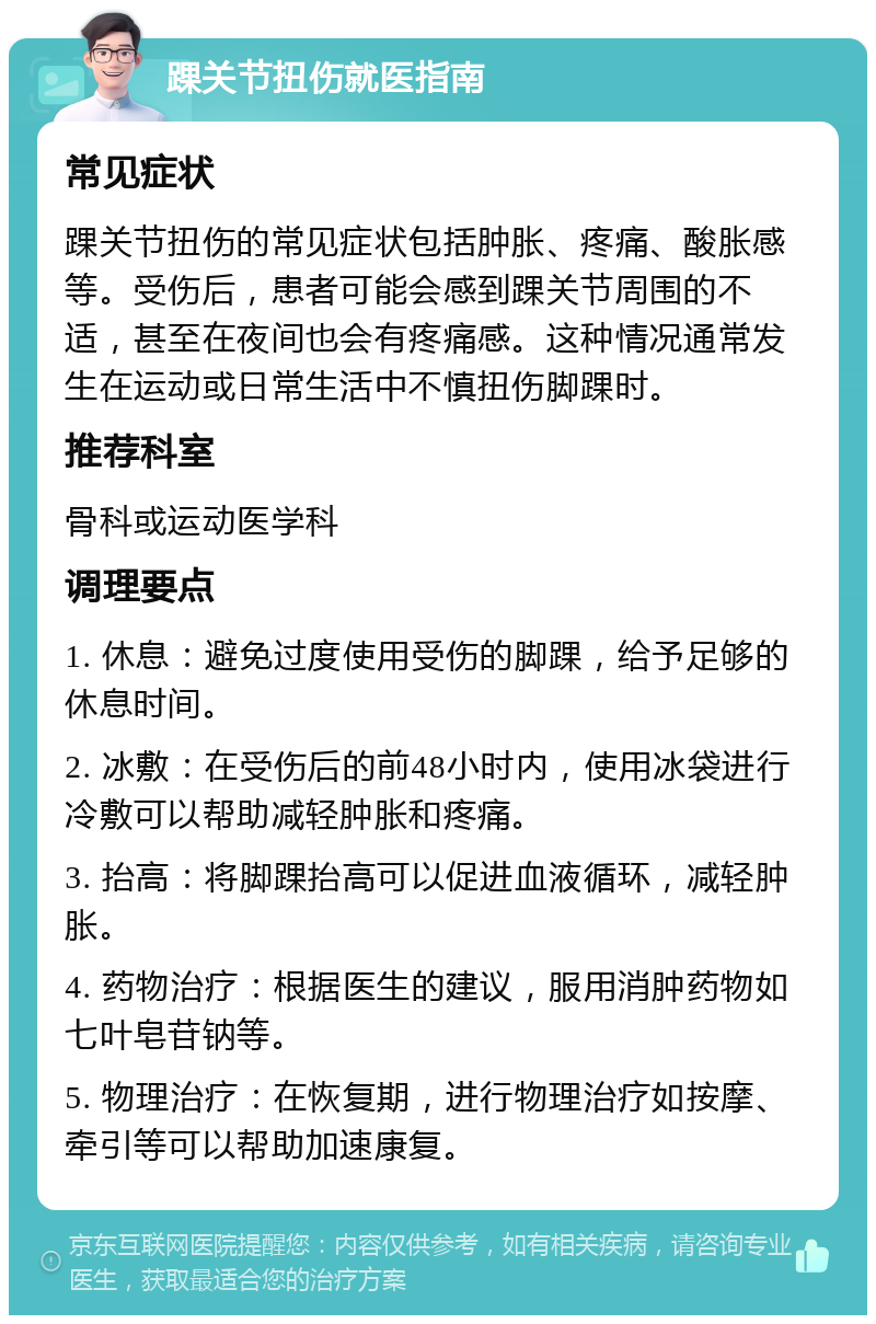 踝关节扭伤就医指南 常见症状 踝关节扭伤的常见症状包括肿胀、疼痛、酸胀感等。受伤后，患者可能会感到踝关节周围的不适，甚至在夜间也会有疼痛感。这种情况通常发生在运动或日常生活中不慎扭伤脚踝时。 推荐科室 骨科或运动医学科 调理要点 1. 休息：避免过度使用受伤的脚踝，给予足够的休息时间。 2. 冰敷：在受伤后的前48小时内，使用冰袋进行冷敷可以帮助减轻肿胀和疼痛。 3. 抬高：将脚踝抬高可以促进血液循环，减轻肿胀。 4. 药物治疗：根据医生的建议，服用消肿药物如七叶皂苷钠等。 5. 物理治疗：在恢复期，进行物理治疗如按摩、牵引等可以帮助加速康复。