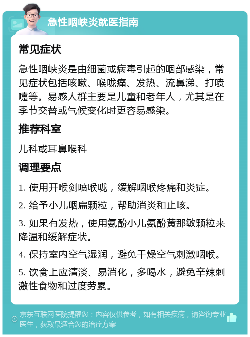 急性咽峡炎就医指南 常见症状 急性咽峡炎是由细菌或病毒引起的咽部感染，常见症状包括咳嗽、喉咙痛、发热、流鼻涕、打喷嚏等。易感人群主要是儿童和老年人，尤其是在季节交替或气候变化时更容易感染。 推荐科室 儿科或耳鼻喉科 调理要点 1. 使用开喉剑喷喉咙，缓解咽喉疼痛和炎症。 2. 给予小儿咽扁颗粒，帮助消炎和止咳。 3. 如果有发热，使用氨酚小儿氨酚黄那敏颗粒来降温和缓解症状。 4. 保持室内空气湿润，避免干燥空气刺激咽喉。 5. 饮食上应清淡、易消化，多喝水，避免辛辣刺激性食物和过度劳累。