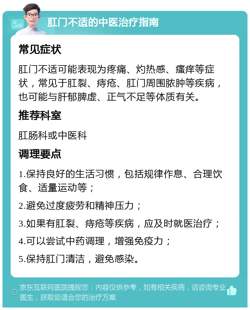 肛门不适的中医治疗指南 常见症状 肛门不适可能表现为疼痛、灼热感、瘙痒等症状，常见于肛裂、痔疮、肛门周围脓肿等疾病，也可能与肝郁脾虚、正气不足等体质有关。 推荐科室 肛肠科或中医科 调理要点 1.保持良好的生活习惯，包括规律作息、合理饮食、适量运动等； 2.避免过度疲劳和精神压力； 3.如果有肛裂、痔疮等疾病，应及时就医治疗； 4.可以尝试中药调理，增强免疫力； 5.保持肛门清洁，避免感染。