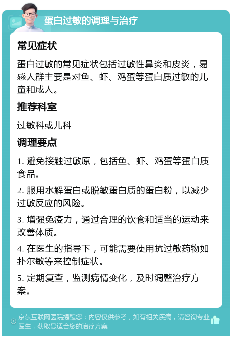 蛋白过敏的调理与治疗 常见症状 蛋白过敏的常见症状包括过敏性鼻炎和皮炎，易感人群主要是对鱼、虾、鸡蛋等蛋白质过敏的儿童和成人。 推荐科室 过敏科或儿科 调理要点 1. 避免接触过敏原，包括鱼、虾、鸡蛋等蛋白质食品。 2. 服用水解蛋白或脱敏蛋白质的蛋白粉，以减少过敏反应的风险。 3. 增强免疫力，通过合理的饮食和适当的运动来改善体质。 4. 在医生的指导下，可能需要使用抗过敏药物如扑尔敏等来控制症状。 5. 定期复查，监测病情变化，及时调整治疗方案。