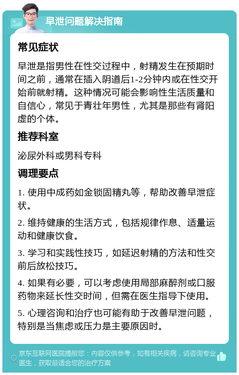 早泄问题解决指南 常见症状 早泄是指男性在性交过程中，射精发生在预期时间之前，通常在插入阴道后1-2分钟内或在性交开始前就射精。这种情况可能会影响性生活质量和自信心，常见于青壮年男性，尤其是那些有肾阳虚的个体。 推荐科室 泌尿外科或男科专科 调理要点 1. 使用中成药如金锁固精丸等，帮助改善早泄症状。 2. 维持健康的生活方式，包括规律作息、适量运动和健康饮食。 3. 学习和实践性技巧，如延迟射精的方法和性交前后放松技巧。 4. 如果有必要，可以考虑使用局部麻醉剂或口服药物来延长性交时间，但需在医生指导下使用。 5. 心理咨询和治疗也可能有助于改善早泄问题，特别是当焦虑或压力是主要原因时。