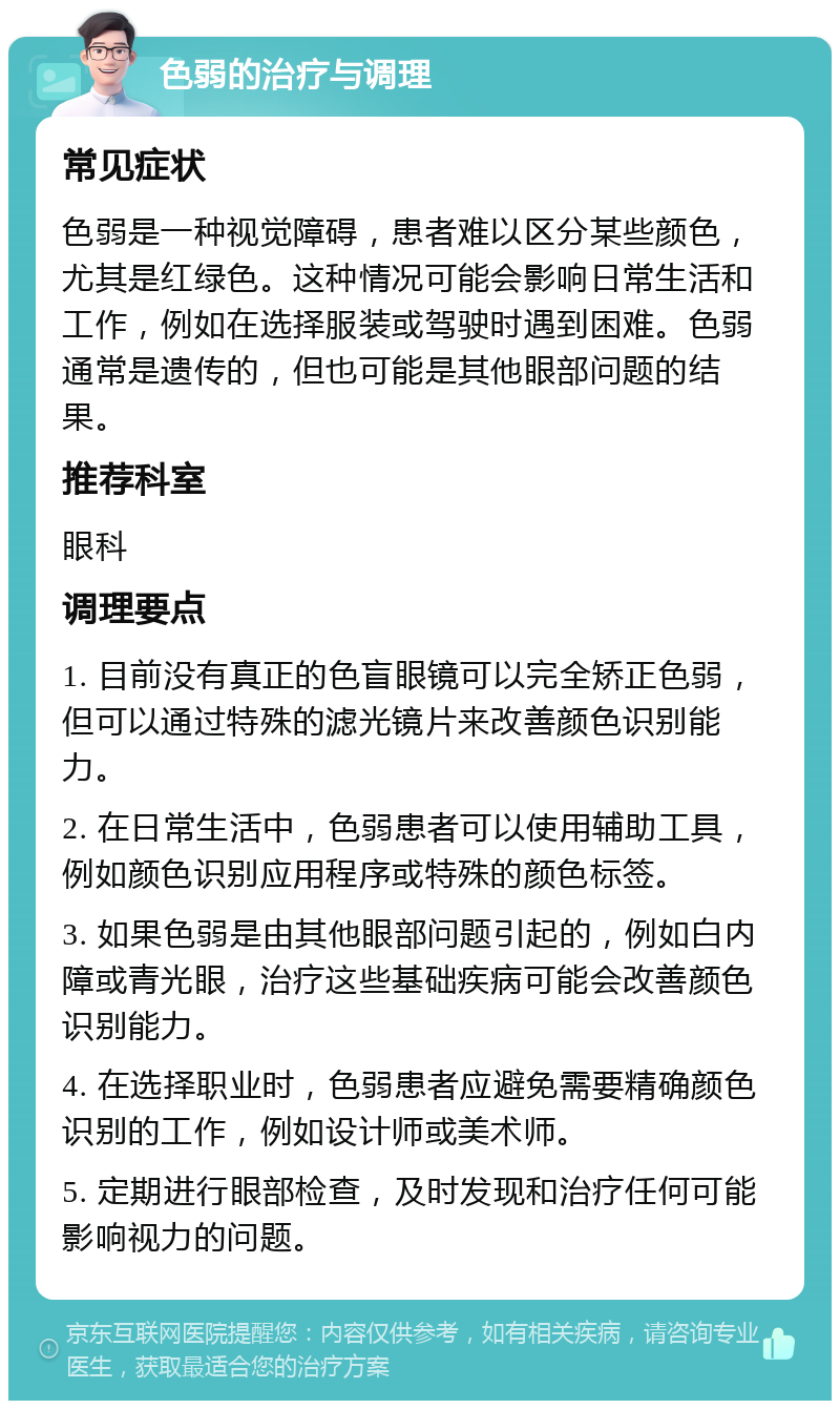 色弱的治疗与调理 常见症状 色弱是一种视觉障碍，患者难以区分某些颜色，尤其是红绿色。这种情况可能会影响日常生活和工作，例如在选择服装或驾驶时遇到困难。色弱通常是遗传的，但也可能是其他眼部问题的结果。 推荐科室 眼科 调理要点 1. 目前没有真正的色盲眼镜可以完全矫正色弱，但可以通过特殊的滤光镜片来改善颜色识别能力。 2. 在日常生活中，色弱患者可以使用辅助工具，例如颜色识别应用程序或特殊的颜色标签。 3. 如果色弱是由其他眼部问题引起的，例如白内障或青光眼，治疗这些基础疾病可能会改善颜色识别能力。 4. 在选择职业时，色弱患者应避免需要精确颜色识别的工作，例如设计师或美术师。 5. 定期进行眼部检查，及时发现和治疗任何可能影响视力的问题。