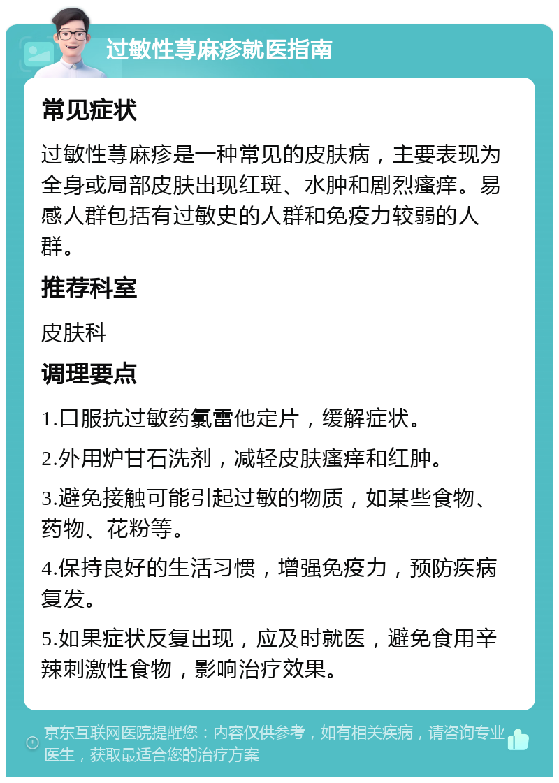 过敏性荨麻疹就医指南 常见症状 过敏性荨麻疹是一种常见的皮肤病，主要表现为全身或局部皮肤出现红斑、水肿和剧烈瘙痒。易感人群包括有过敏史的人群和免疫力较弱的人群。 推荐科室 皮肤科 调理要点 1.口服抗过敏药氯雷他定片，缓解症状。 2.外用炉甘石洗剂，减轻皮肤瘙痒和红肿。 3.避免接触可能引起过敏的物质，如某些食物、药物、花粉等。 4.保持良好的生活习惯，增强免疫力，预防疾病复发。 5.如果症状反复出现，应及时就医，避免食用辛辣刺激性食物，影响治疗效果。