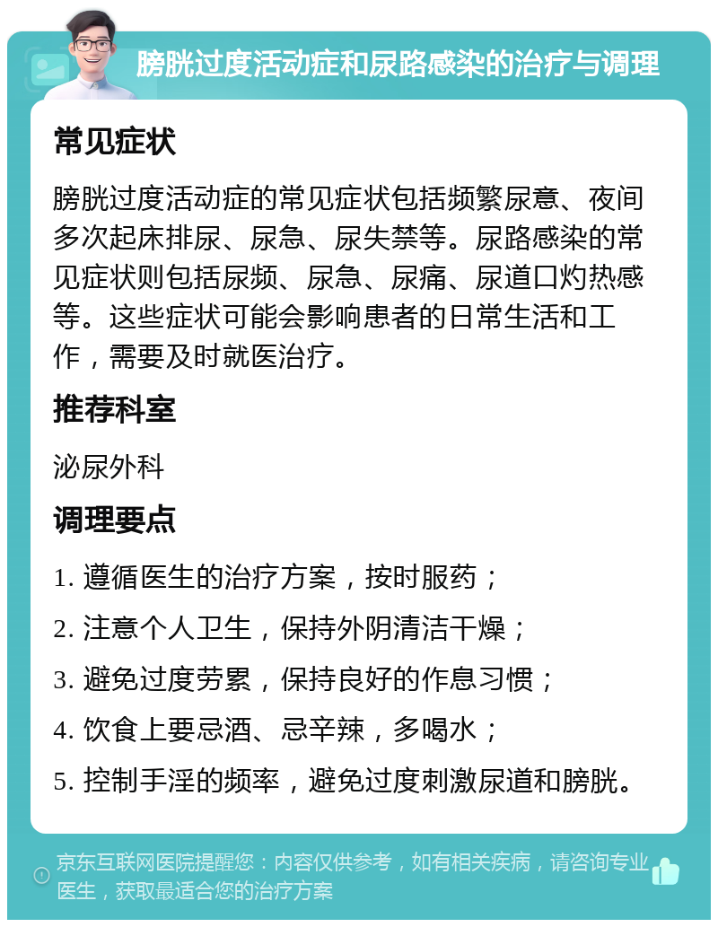 膀胱过度活动症和尿路感染的治疗与调理 常见症状 膀胱过度活动症的常见症状包括频繁尿意、夜间多次起床排尿、尿急、尿失禁等。尿路感染的常见症状则包括尿频、尿急、尿痛、尿道口灼热感等。这些症状可能会影响患者的日常生活和工作，需要及时就医治疗。 推荐科室 泌尿外科 调理要点 1. 遵循医生的治疗方案，按时服药； 2. 注意个人卫生，保持外阴清洁干燥； 3. 避免过度劳累，保持良好的作息习惯； 4. 饮食上要忌酒、忌辛辣，多喝水； 5. 控制手淫的频率，避免过度刺激尿道和膀胱。