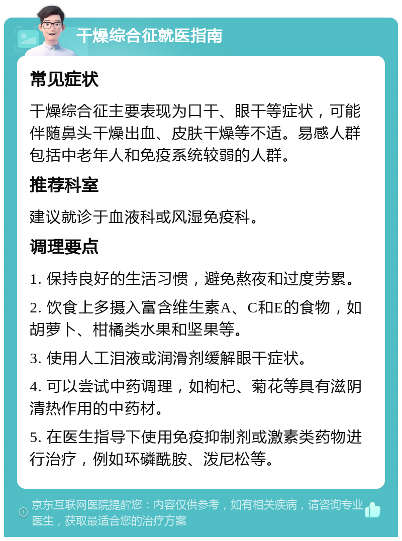 干燥综合征就医指南 常见症状 干燥综合征主要表现为口干、眼干等症状，可能伴随鼻头干燥出血、皮肤干燥等不适。易感人群包括中老年人和免疫系统较弱的人群。 推荐科室 建议就诊于血液科或风湿免疫科。 调理要点 1. 保持良好的生活习惯，避免熬夜和过度劳累。 2. 饮食上多摄入富含维生素A、C和E的食物，如胡萝卜、柑橘类水果和坚果等。 3. 使用人工泪液或润滑剂缓解眼干症状。 4. 可以尝试中药调理，如枸杞、菊花等具有滋阴清热作用的中药材。 5. 在医生指导下使用免疫抑制剂或激素类药物进行治疗，例如环磷酰胺、泼尼松等。