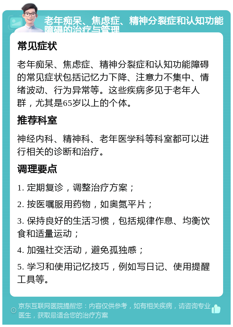 老年痴呆、焦虑症、精神分裂症和认知功能障碍的治疗与管理 常见症状 老年痴呆、焦虑症、精神分裂症和认知功能障碍的常见症状包括记忆力下降、注意力不集中、情绪波动、行为异常等。这些疾病多见于老年人群，尤其是65岁以上的个体。 推荐科室 神经内科、精神科、老年医学科等科室都可以进行相关的诊断和治疗。 调理要点 1. 定期复诊，调整治疗方案； 2. 按医嘱服用药物，如奥氮平片； 3. 保持良好的生活习惯，包括规律作息、均衡饮食和适量运动； 4. 加强社交活动，避免孤独感； 5. 学习和使用记忆技巧，例如写日记、使用提醒工具等。