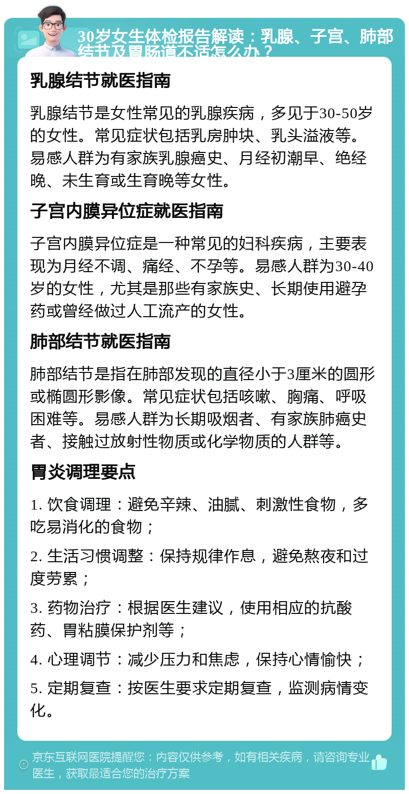 30岁女生体检报告解读：乳腺、子宫、肺部结节及胃肠道不适怎么办？ 乳腺结节就医指南 乳腺结节是女性常见的乳腺疾病，多见于30-50岁的女性。常见症状包括乳房肿块、乳头溢液等。易感人群为有家族乳腺癌史、月经初潮早、绝经晚、未生育或生育晚等女性。 子宫内膜异位症就医指南 子宫内膜异位症是一种常见的妇科疾病，主要表现为月经不调、痛经、不孕等。易感人群为30-40岁的女性，尤其是那些有家族史、长期使用避孕药或曾经做过人工流产的女性。 肺部结节就医指南 肺部结节是指在肺部发现的直径小于3厘米的圆形或椭圆形影像。常见症状包括咳嗽、胸痛、呼吸困难等。易感人群为长期吸烟者、有家族肺癌史者、接触过放射性物质或化学物质的人群等。 胃炎调理要点 1. 饮食调理：避免辛辣、油腻、刺激性食物，多吃易消化的食物； 2. 生活习惯调整：保持规律作息，避免熬夜和过度劳累； 3. 药物治疗：根据医生建议，使用相应的抗酸药、胃粘膜保护剂等； 4. 心理调节：减少压力和焦虑，保持心情愉快； 5. 定期复查：按医生要求定期复查，监测病情变化。