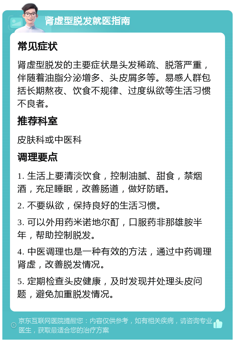 肾虚型脱发就医指南 常见症状 肾虚型脱发的主要症状是头发稀疏、脱落严重，伴随着油脂分泌增多、头皮屑多等。易感人群包括长期熬夜、饮食不规律、过度纵欲等生活习惯不良者。 推荐科室 皮肤科或中医科 调理要点 1. 生活上要清淡饮食，控制油腻、甜食，禁烟酒，充足睡眠，改善肠道，做好防晒。 2. 不要纵欲，保持良好的生活习惯。 3. 可以外用药米诺地尔酊，口服药非那雄胺半年，帮助控制脱发。 4. 中医调理也是一种有效的方法，通过中药调理肾虚，改善脱发情况。 5. 定期检查头皮健康，及时发现并处理头皮问题，避免加重脱发情况。