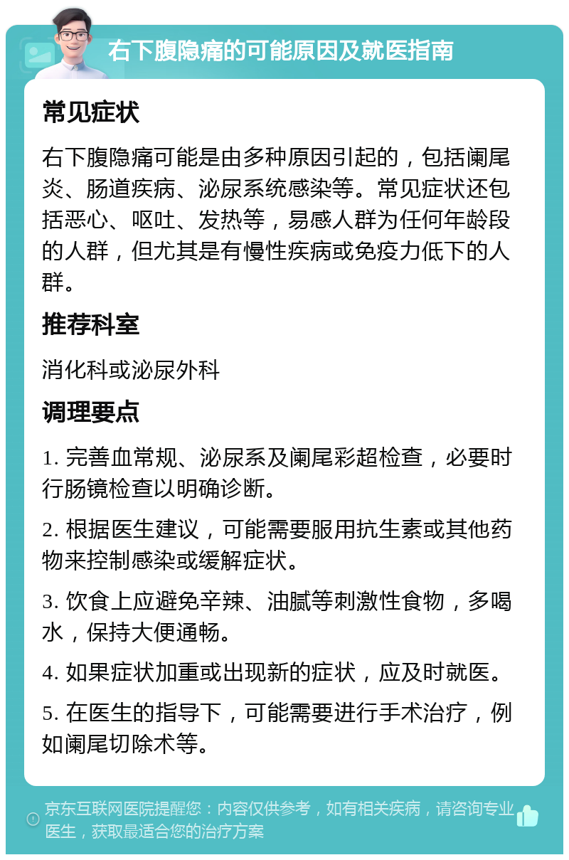 右下腹隐痛的可能原因及就医指南 常见症状 右下腹隐痛可能是由多种原因引起的，包括阑尾炎、肠道疾病、泌尿系统感染等。常见症状还包括恶心、呕吐、发热等，易感人群为任何年龄段的人群，但尤其是有慢性疾病或免疫力低下的人群。 推荐科室 消化科或泌尿外科 调理要点 1. 完善血常规、泌尿系及阑尾彩超检查，必要时行肠镜检查以明确诊断。 2. 根据医生建议，可能需要服用抗生素或其他药物来控制感染或缓解症状。 3. 饮食上应避免辛辣、油腻等刺激性食物，多喝水，保持大便通畅。 4. 如果症状加重或出现新的症状，应及时就医。 5. 在医生的指导下，可能需要进行手术治疗，例如阑尾切除术等。