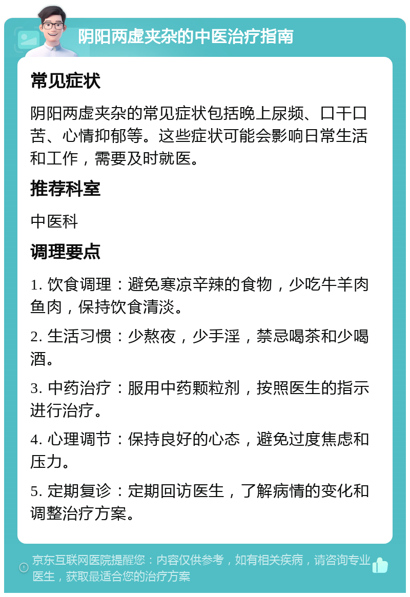 阴阳两虚夹杂的中医治疗指南 常见症状 阴阳两虚夹杂的常见症状包括晚上尿频、口干口苦、心情抑郁等。这些症状可能会影响日常生活和工作，需要及时就医。 推荐科室 中医科 调理要点 1. 饮食调理：避免寒凉辛辣的食物，少吃牛羊肉鱼肉，保持饮食清淡。 2. 生活习惯：少熬夜，少手淫，禁忌喝茶和少喝酒。 3. 中药治疗：服用中药颗粒剂，按照医生的指示进行治疗。 4. 心理调节：保持良好的心态，避免过度焦虑和压力。 5. 定期复诊：定期回访医生，了解病情的变化和调整治疗方案。