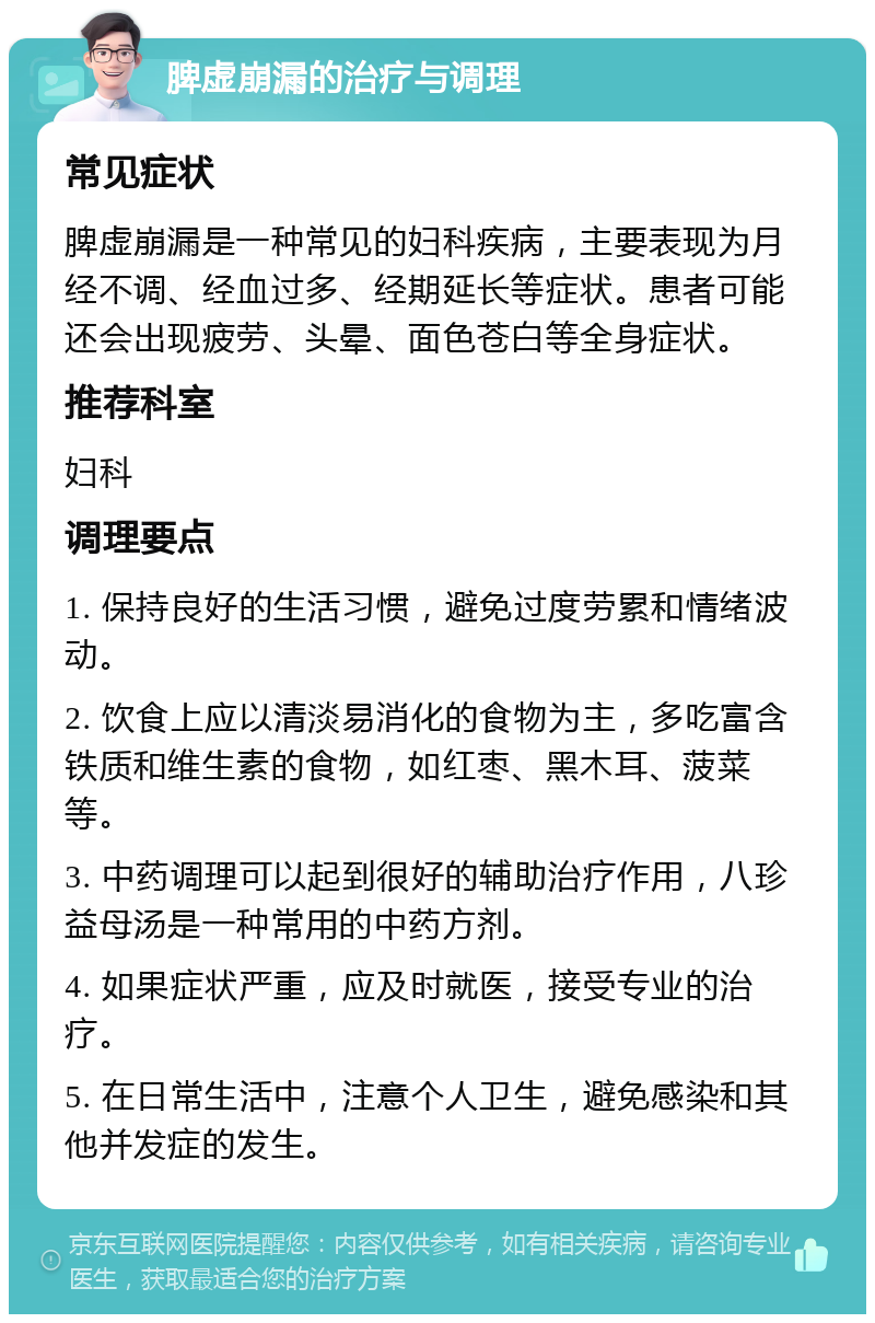 脾虚崩漏的治疗与调理 常见症状 脾虚崩漏是一种常见的妇科疾病，主要表现为月经不调、经血过多、经期延长等症状。患者可能还会出现疲劳、头晕、面色苍白等全身症状。 推荐科室 妇科 调理要点 1. 保持良好的生活习惯，避免过度劳累和情绪波动。 2. 饮食上应以清淡易消化的食物为主，多吃富含铁质和维生素的食物，如红枣、黑木耳、菠菜等。 3. 中药调理可以起到很好的辅助治疗作用，八珍益母汤是一种常用的中药方剂。 4. 如果症状严重，应及时就医，接受专业的治疗。 5. 在日常生活中，注意个人卫生，避免感染和其他并发症的发生。