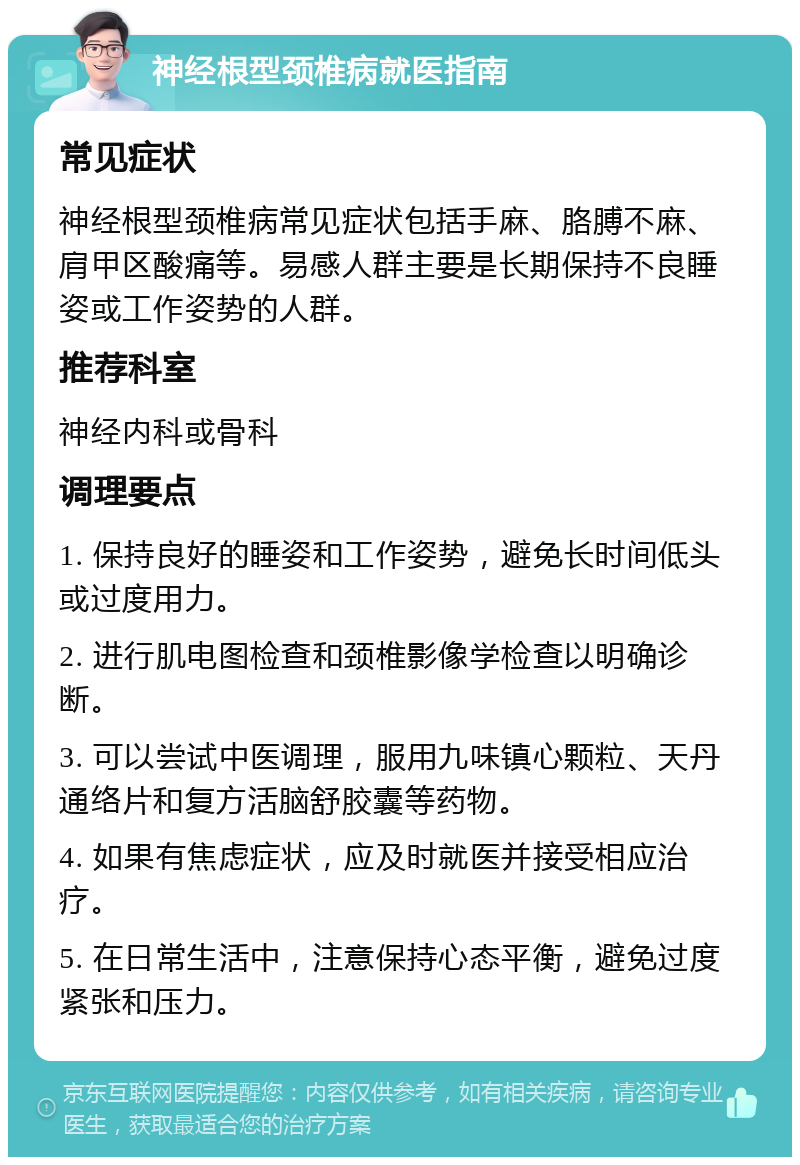 神经根型颈椎病就医指南 常见症状 神经根型颈椎病常见症状包括手麻、胳膊不麻、肩甲区酸痛等。易感人群主要是长期保持不良睡姿或工作姿势的人群。 推荐科室 神经内科或骨科 调理要点 1. 保持良好的睡姿和工作姿势，避免长时间低头或过度用力。 2. 进行肌电图检查和颈椎影像学检查以明确诊断。 3. 可以尝试中医调理，服用九味镇心颗粒、天丹通络片和复方活脑舒胶囊等药物。 4. 如果有焦虑症状，应及时就医并接受相应治疗。 5. 在日常生活中，注意保持心态平衡，避免过度紧张和压力。