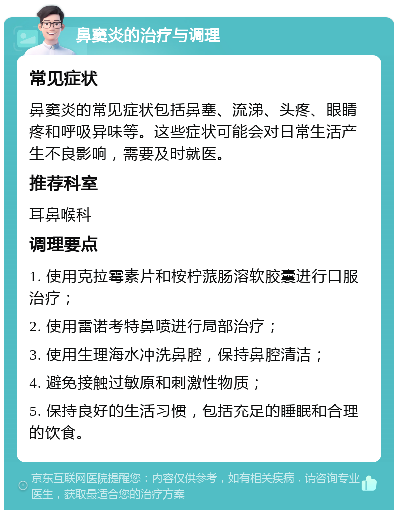 鼻窦炎的治疗与调理 常见症状 鼻窦炎的常见症状包括鼻塞、流涕、头疼、眼睛疼和呼吸异味等。这些症状可能会对日常生活产生不良影响，需要及时就医。 推荐科室 耳鼻喉科 调理要点 1. 使用克拉霉素片和桉柠蒎肠溶软胶囊进行口服治疗； 2. 使用雷诺考特鼻喷进行局部治疗； 3. 使用生理海水冲洗鼻腔，保持鼻腔清洁； 4. 避免接触过敏原和刺激性物质； 5. 保持良好的生活习惯，包括充足的睡眠和合理的饮食。