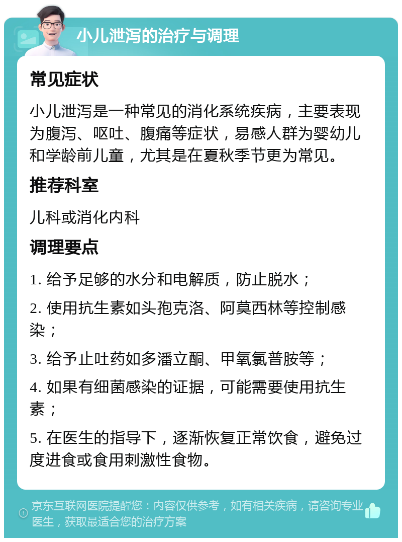 小儿泄泻的治疗与调理 常见症状 小儿泄泻是一种常见的消化系统疾病，主要表现为腹泻、呕吐、腹痛等症状，易感人群为婴幼儿和学龄前儿童，尤其是在夏秋季节更为常见。 推荐科室 儿科或消化内科 调理要点 1. 给予足够的水分和电解质，防止脱水； 2. 使用抗生素如头孢克洛、阿莫西林等控制感染； 3. 给予止吐药如多潘立酮、甲氧氯普胺等； 4. 如果有细菌感染的证据，可能需要使用抗生素； 5. 在医生的指导下，逐渐恢复正常饮食，避免过度进食或食用刺激性食物。