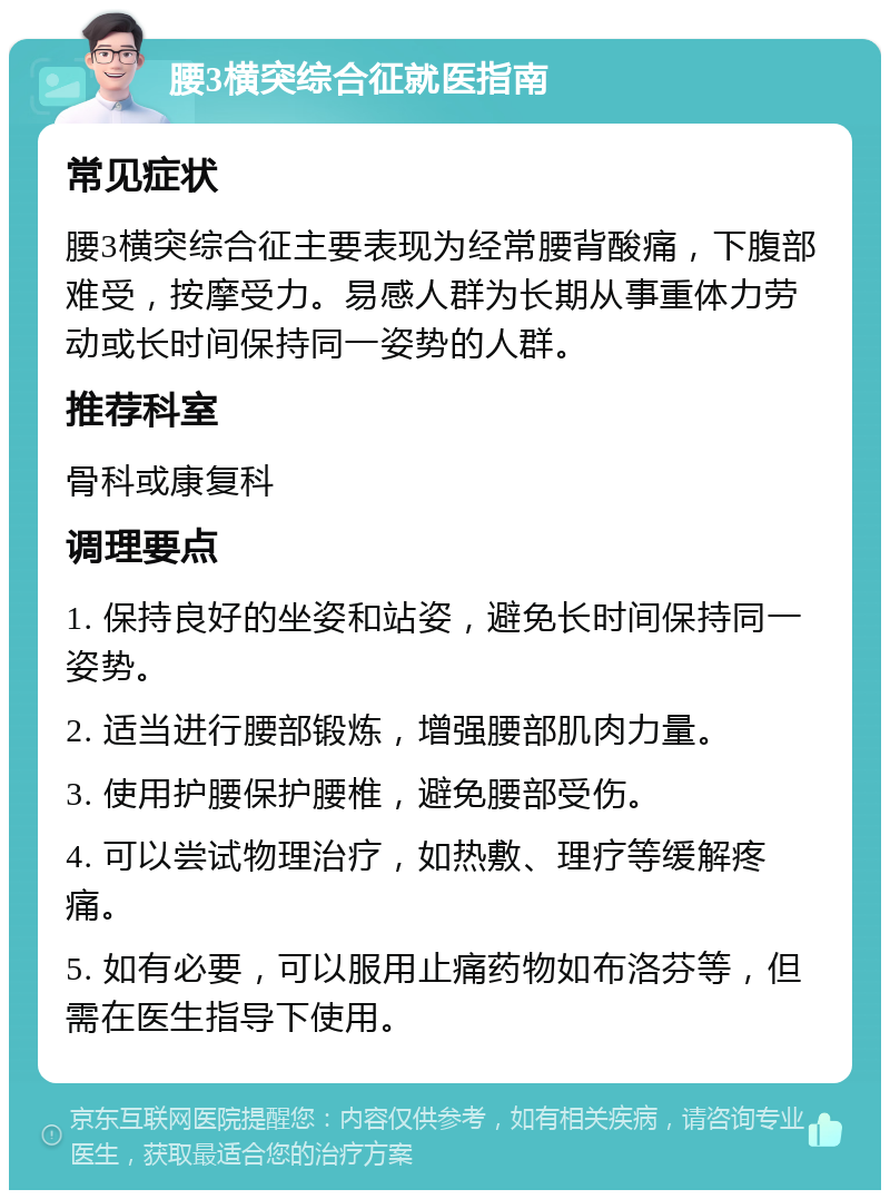 腰3横突综合征就医指南 常见症状 腰3横突综合征主要表现为经常腰背酸痛，下腹部难受，按摩受力。易感人群为长期从事重体力劳动或长时间保持同一姿势的人群。 推荐科室 骨科或康复科 调理要点 1. 保持良好的坐姿和站姿，避免长时间保持同一姿势。 2. 适当进行腰部锻炼，增强腰部肌肉力量。 3. 使用护腰保护腰椎，避免腰部受伤。 4. 可以尝试物理治疗，如热敷、理疗等缓解疼痛。 5. 如有必要，可以服用止痛药物如布洛芬等，但需在医生指导下使用。