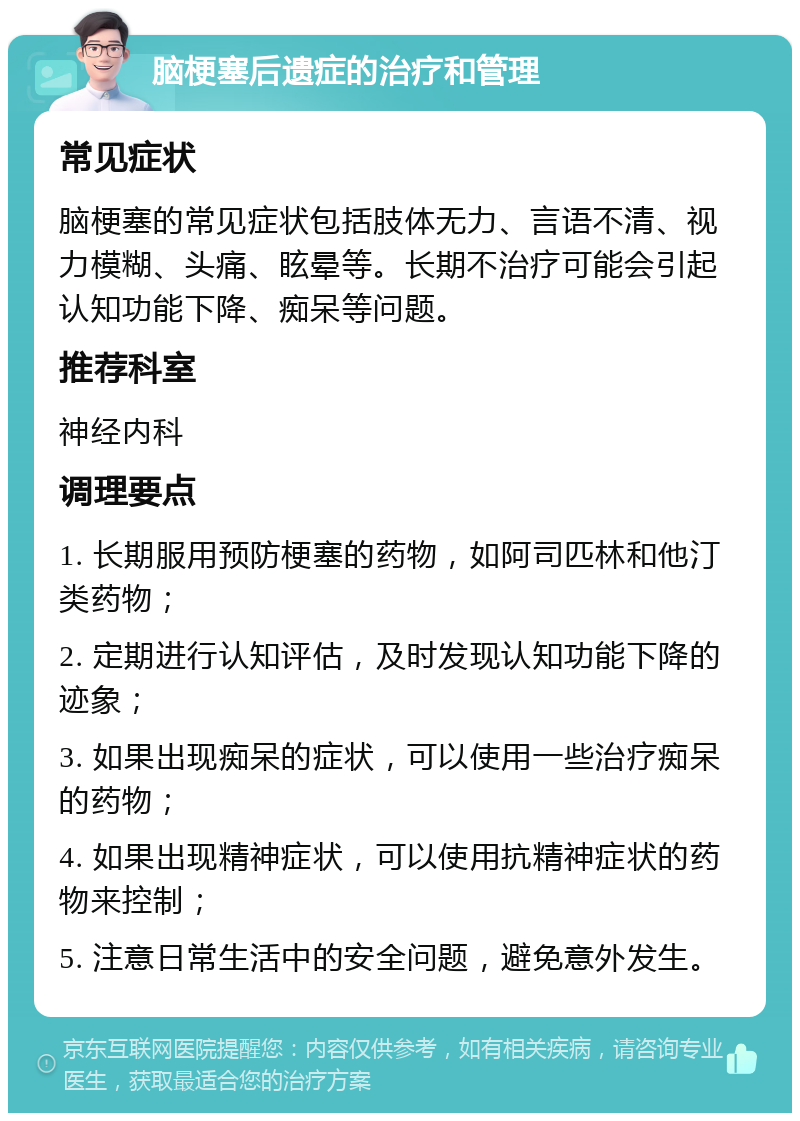 脑梗塞后遗症的治疗和管理 常见症状 脑梗塞的常见症状包括肢体无力、言语不清、视力模糊、头痛、眩晕等。长期不治疗可能会引起认知功能下降、痴呆等问题。 推荐科室 神经内科 调理要点 1. 长期服用预防梗塞的药物，如阿司匹林和他汀类药物； 2. 定期进行认知评估，及时发现认知功能下降的迹象； 3. 如果出现痴呆的症状，可以使用一些治疗痴呆的药物； 4. 如果出现精神症状，可以使用抗精神症状的药物来控制； 5. 注意日常生活中的安全问题，避免意外发生。