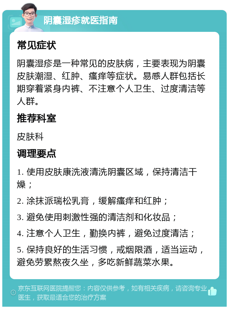 阴囊湿疹就医指南 常见症状 阴囊湿疹是一种常见的皮肤病，主要表现为阴囊皮肤潮湿、红肿、瘙痒等症状。易感人群包括长期穿着紧身内裤、不注意个人卫生、过度清洁等人群。 推荐科室 皮肤科 调理要点 1. 使用皮肤康洗液清洗阴囊区域，保持清洁干燥； 2. 涂抹派瑞松乳膏，缓解瘙痒和红肿； 3. 避免使用刺激性强的清洁剂和化妆品； 4. 注意个人卫生，勤换内裤，避免过度清洁； 5. 保持良好的生活习惯，戒烟限酒，适当运动，避免劳累熬夜久坐，多吃新鲜蔬菜水果。