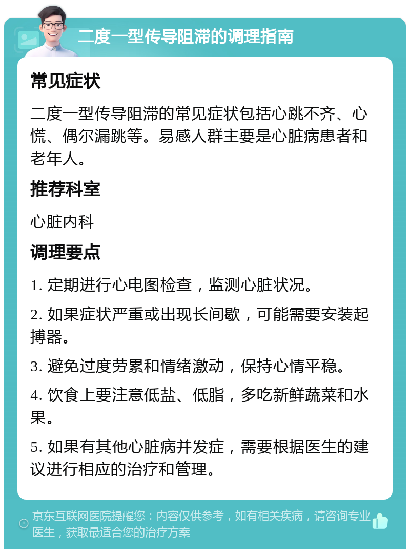 二度一型传导阻滞的调理指南 常见症状 二度一型传导阻滞的常见症状包括心跳不齐、心慌、偶尔漏跳等。易感人群主要是心脏病患者和老年人。 推荐科室 心脏内科 调理要点 1. 定期进行心电图检查，监测心脏状况。 2. 如果症状严重或出现长间歇，可能需要安装起搏器。 3. 避免过度劳累和情绪激动，保持心情平稳。 4. 饮食上要注意低盐、低脂，多吃新鲜蔬菜和水果。 5. 如果有其他心脏病并发症，需要根据医生的建议进行相应的治疗和管理。