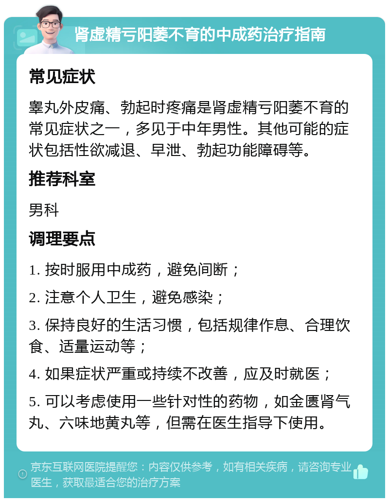 肾虚精亏阳萎不育的中成药治疗指南 常见症状 睾丸外皮痛、勃起时疼痛是肾虚精亏阳萎不育的常见症状之一，多见于中年男性。其他可能的症状包括性欲减退、早泄、勃起功能障碍等。 推荐科室 男科 调理要点 1. 按时服用中成药，避免间断； 2. 注意个人卫生，避免感染； 3. 保持良好的生活习惯，包括规律作息、合理饮食、适量运动等； 4. 如果症状严重或持续不改善，应及时就医； 5. 可以考虑使用一些针对性的药物，如金匮肾气丸、六味地黄丸等，但需在医生指导下使用。