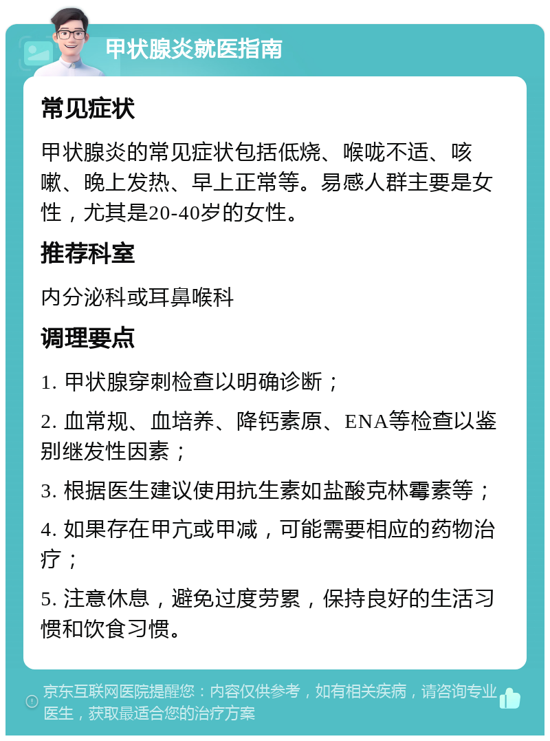 甲状腺炎就医指南 常见症状 甲状腺炎的常见症状包括低烧、喉咙不适、咳嗽、晚上发热、早上正常等。易感人群主要是女性，尤其是20-40岁的女性。 推荐科室 内分泌科或耳鼻喉科 调理要点 1. 甲状腺穿刺检查以明确诊断； 2. 血常规、血培养、降钙素原、ENA等检查以鉴别继发性因素； 3. 根据医生建议使用抗生素如盐酸克林霉素等； 4. 如果存在甲亢或甲减，可能需要相应的药物治疗； 5. 注意休息，避免过度劳累，保持良好的生活习惯和饮食习惯。