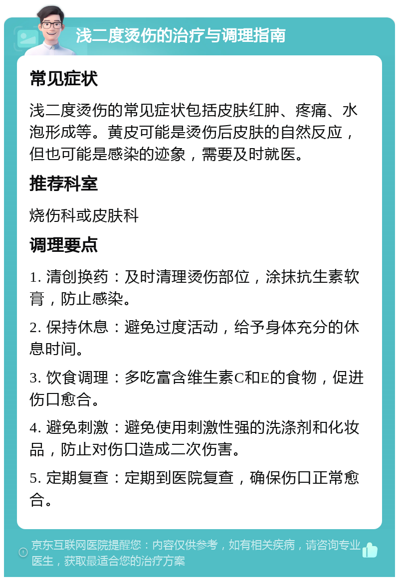 浅二度烫伤的治疗与调理指南 常见症状 浅二度烫伤的常见症状包括皮肤红肿、疼痛、水泡形成等。黄皮可能是烫伤后皮肤的自然反应，但也可能是感染的迹象，需要及时就医。 推荐科室 烧伤科或皮肤科 调理要点 1. 清创换药：及时清理烫伤部位，涂抹抗生素软膏，防止感染。 2. 保持休息：避免过度活动，给予身体充分的休息时间。 3. 饮食调理：多吃富含维生素C和E的食物，促进伤口愈合。 4. 避免刺激：避免使用刺激性强的洗涤剂和化妆品，防止对伤口造成二次伤害。 5. 定期复查：定期到医院复查，确保伤口正常愈合。