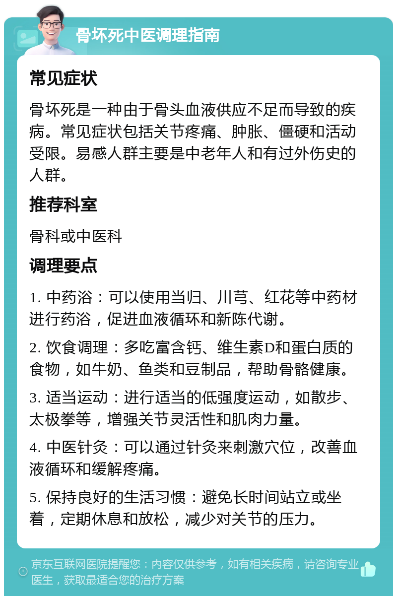 骨坏死中医调理指南 常见症状 骨坏死是一种由于骨头血液供应不足而导致的疾病。常见症状包括关节疼痛、肿胀、僵硬和活动受限。易感人群主要是中老年人和有过外伤史的人群。 推荐科室 骨科或中医科 调理要点 1. 中药浴：可以使用当归、川芎、红花等中药材进行药浴，促进血液循环和新陈代谢。 2. 饮食调理：多吃富含钙、维生素D和蛋白质的食物，如牛奶、鱼类和豆制品，帮助骨骼健康。 3. 适当运动：进行适当的低强度运动，如散步、太极拳等，增强关节灵活性和肌肉力量。 4. 中医针灸：可以通过针灸来刺激穴位，改善血液循环和缓解疼痛。 5. 保持良好的生活习惯：避免长时间站立或坐着，定期休息和放松，减少对关节的压力。