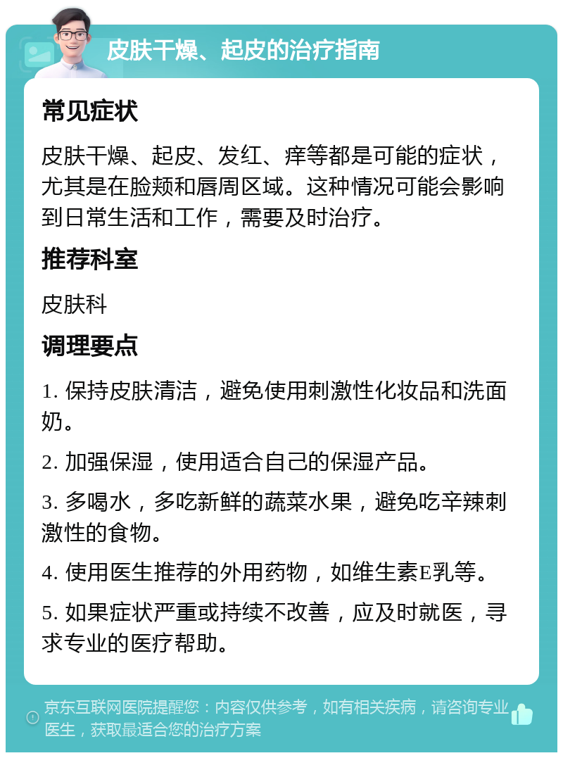 皮肤干燥、起皮的治疗指南 常见症状 皮肤干燥、起皮、发红、痒等都是可能的症状，尤其是在脸颊和唇周区域。这种情况可能会影响到日常生活和工作，需要及时治疗。 推荐科室 皮肤科 调理要点 1. 保持皮肤清洁，避免使用刺激性化妆品和洗面奶。 2. 加强保湿，使用适合自己的保湿产品。 3. 多喝水，多吃新鲜的蔬菜水果，避免吃辛辣刺激性的食物。 4. 使用医生推荐的外用药物，如维生素E乳等。 5. 如果症状严重或持续不改善，应及时就医，寻求专业的医疗帮助。