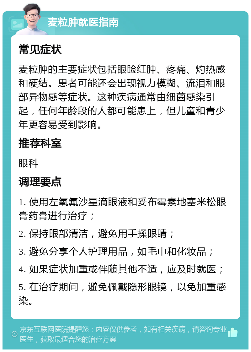 麦粒肿就医指南 常见症状 麦粒肿的主要症状包括眼睑红肿、疼痛、灼热感和硬结。患者可能还会出现视力模糊、流泪和眼部异物感等症状。这种疾病通常由细菌感染引起，任何年龄段的人都可能患上，但儿童和青少年更容易受到影响。 推荐科室 眼科 调理要点 1. 使用左氧氟沙星滴眼液和妥布霉素地塞米松眼膏药膏进行治疗； 2. 保持眼部清洁，避免用手揉眼睛； 3. 避免分享个人护理用品，如毛巾和化妆品； 4. 如果症状加重或伴随其他不适，应及时就医； 5. 在治疗期间，避免佩戴隐形眼镜，以免加重感染。