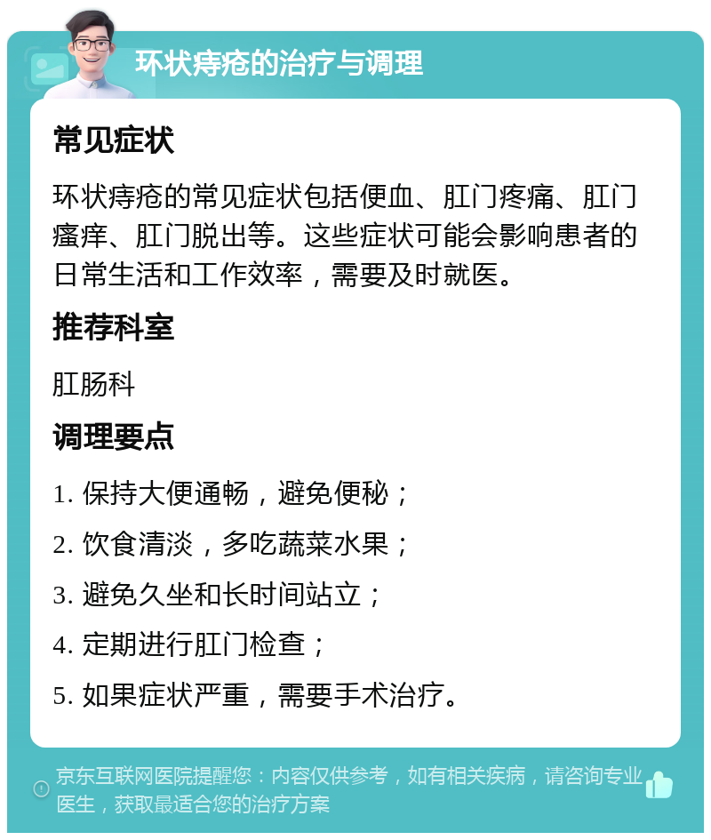 环状痔疮的治疗与调理 常见症状 环状痔疮的常见症状包括便血、肛门疼痛、肛门瘙痒、肛门脱出等。这些症状可能会影响患者的日常生活和工作效率，需要及时就医。 推荐科室 肛肠科 调理要点 1. 保持大便通畅，避免便秘； 2. 饮食清淡，多吃蔬菜水果； 3. 避免久坐和长时间站立； 4. 定期进行肛门检查； 5. 如果症状严重，需要手术治疗。