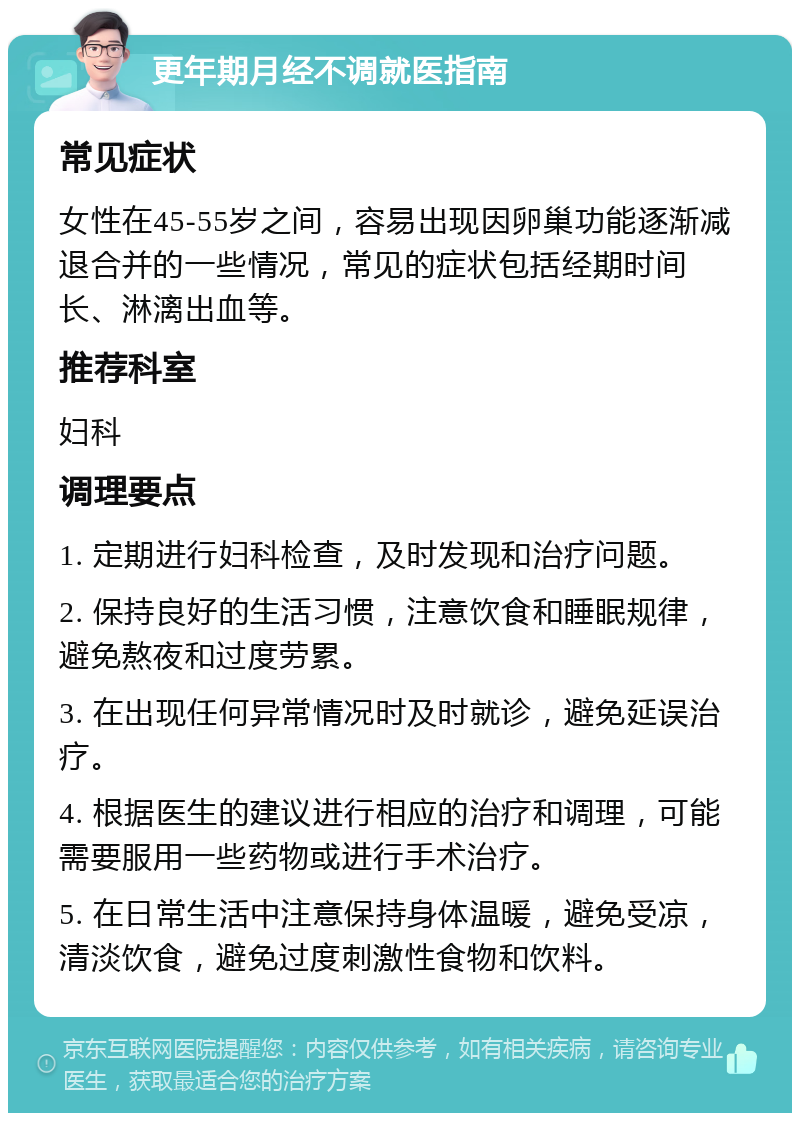 更年期月经不调就医指南 常见症状 女性在45-55岁之间，容易出现因卵巢功能逐渐减退合并的一些情况，常见的症状包括经期时间长、淋漓出血等。 推荐科室 妇科 调理要点 1. 定期进行妇科检查，及时发现和治疗问题。 2. 保持良好的生活习惯，注意饮食和睡眠规律，避免熬夜和过度劳累。 3. 在出现任何异常情况时及时就诊，避免延误治疗。 4. 根据医生的建议进行相应的治疗和调理，可能需要服用一些药物或进行手术治疗。 5. 在日常生活中注意保持身体温暖，避免受凉，清淡饮食，避免过度刺激性食物和饮料。