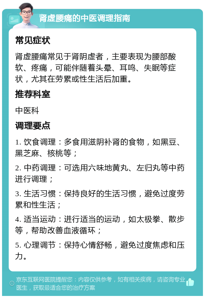 肾虚腰痛的中医调理指南 常见症状 肾虚腰痛常见于肾阴虚者，主要表现为腰部酸软、疼痛，可能伴随着头晕、耳鸣、失眠等症状，尤其在劳累或性生活后加重。 推荐科室 中医科 调理要点 1. 饮食调理：多食用滋阴补肾的食物，如黑豆、黑芝麻、核桃等； 2. 中药调理：可选用六味地黄丸、左归丸等中药进行调理； 3. 生活习惯：保持良好的生活习惯，避免过度劳累和性生活； 4. 适当运动：进行适当的运动，如太极拳、散步等，帮助改善血液循环； 5. 心理调节：保持心情舒畅，避免过度焦虑和压力。