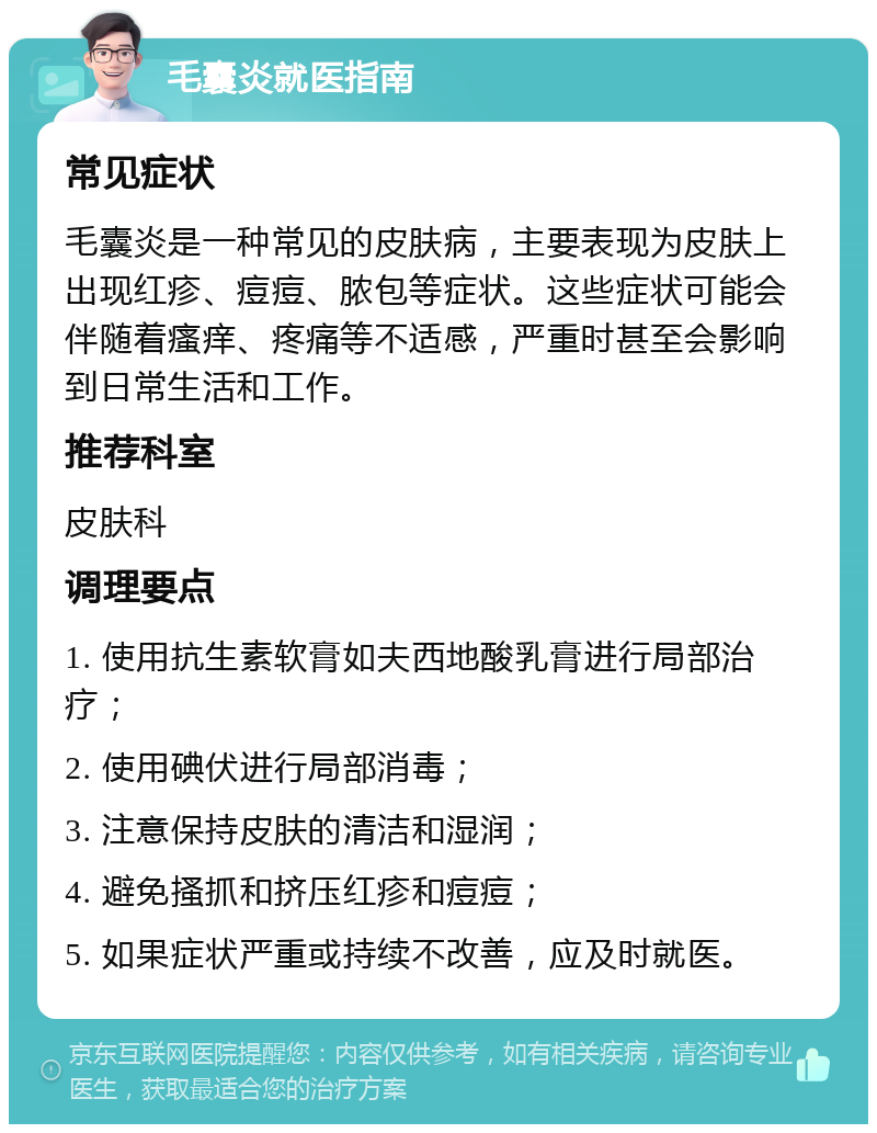 毛囊炎就医指南 常见症状 毛囊炎是一种常见的皮肤病，主要表现为皮肤上出现红疹、痘痘、脓包等症状。这些症状可能会伴随着瘙痒、疼痛等不适感，严重时甚至会影响到日常生活和工作。 推荐科室 皮肤科 调理要点 1. 使用抗生素软膏如夫西地酸乳膏进行局部治疗； 2. 使用碘伏进行局部消毒； 3. 注意保持皮肤的清洁和湿润； 4. 避免搔抓和挤压红疹和痘痘； 5. 如果症状严重或持续不改善，应及时就医。