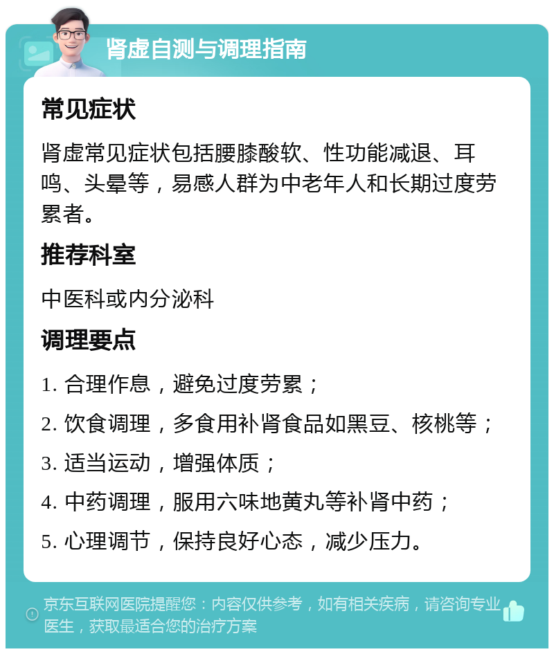 肾虚自测与调理指南 常见症状 肾虚常见症状包括腰膝酸软、性功能减退、耳鸣、头晕等，易感人群为中老年人和长期过度劳累者。 推荐科室 中医科或内分泌科 调理要点 1. 合理作息，避免过度劳累； 2. 饮食调理，多食用补肾食品如黑豆、核桃等； 3. 适当运动，增强体质； 4. 中药调理，服用六味地黄丸等补肾中药； 5. 心理调节，保持良好心态，减少压力。